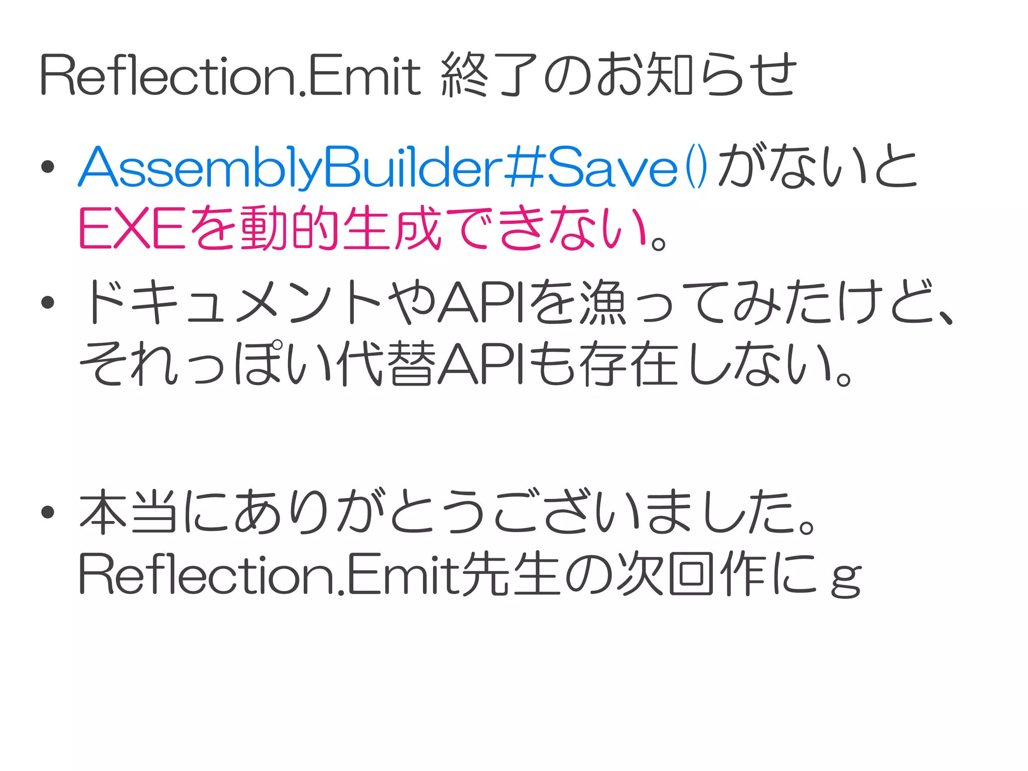 Reflection.Emit 終了のお知らせ
• AssemblyBuilder#Save()がないと
  EXEを動的生成できない。
• ドキュメントやAPIを漁ってみたけど、
  それっぽい代替APIも存在しない。

• 本当にありがとうございました。
  Reflection.Emit先生の次回作にｇ
 