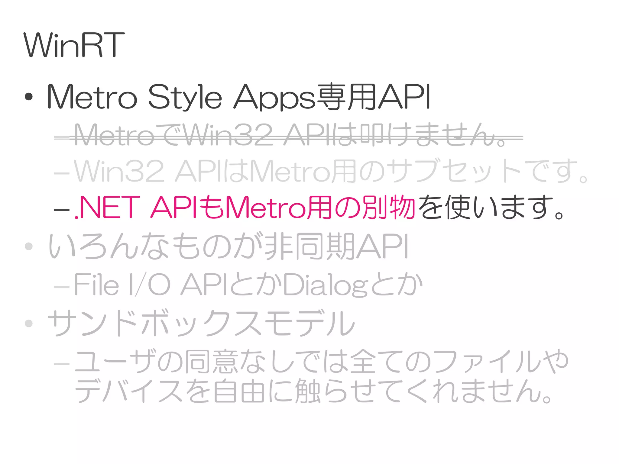 WinRT
• Metro Style Apps専用API
 – MetroでWin32 APIは叩けません。
 – Win32 APIはMetro用のサブセットです。
 – .NET APIもMetro用の別物を使います。
• いろんなものが非同期API
 – File I/O APIとかDialogとか
• サンドボックスモデル
 – ユーザの同意なしでは全てのファイルや
   デバイスを自由に触らせてくれません。
 