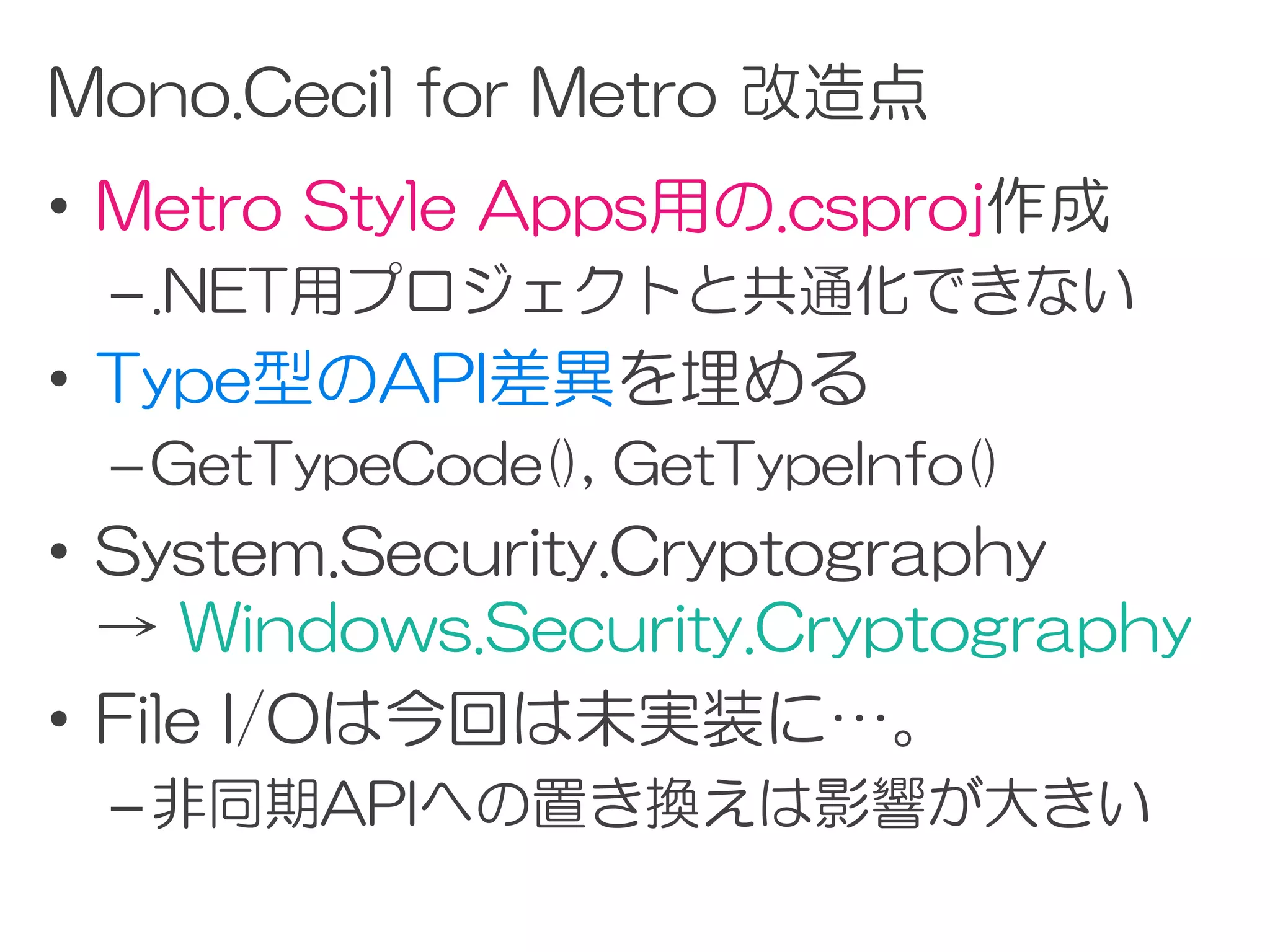 Mono.Cecil for Metro 改造点
• Metro Style Apps用の.csproj作成
 – .NET用プロジェクトと共通化できない
• Type型のAPI差異を埋める
 – GetTypeCode(), GetTypeInfo()
• System.Security.Cryptography
  → Windows.Security.Cryptography
• File I/Oは今回は未実装に…。
 – 非同期APIへの置き換えは影響が大きい
 