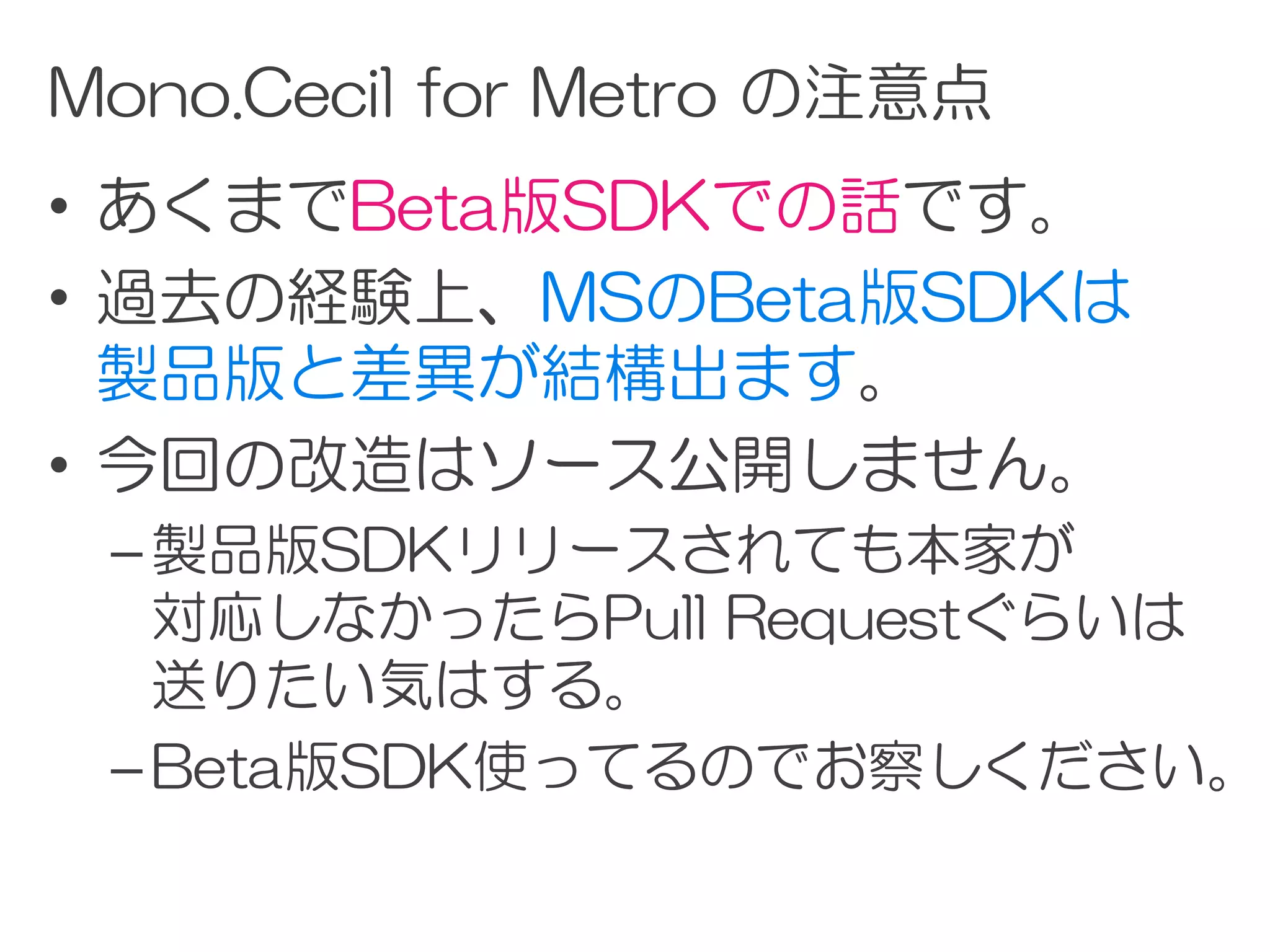 Mono.Cecil for Metro の注意点
• あくまでBeta版SDKでの話です。
• 過去の経験上、MSのBeta版SDKは
  製品版と差異が結構出ます。
• 今回の改造はソース公開しません。
 – 製品版SDKリリースされても本家が
   対応しなかったらPull Requestぐらいは
   送りたい気はする。
 – Beta版SDK使ってるのでお察しください。
 