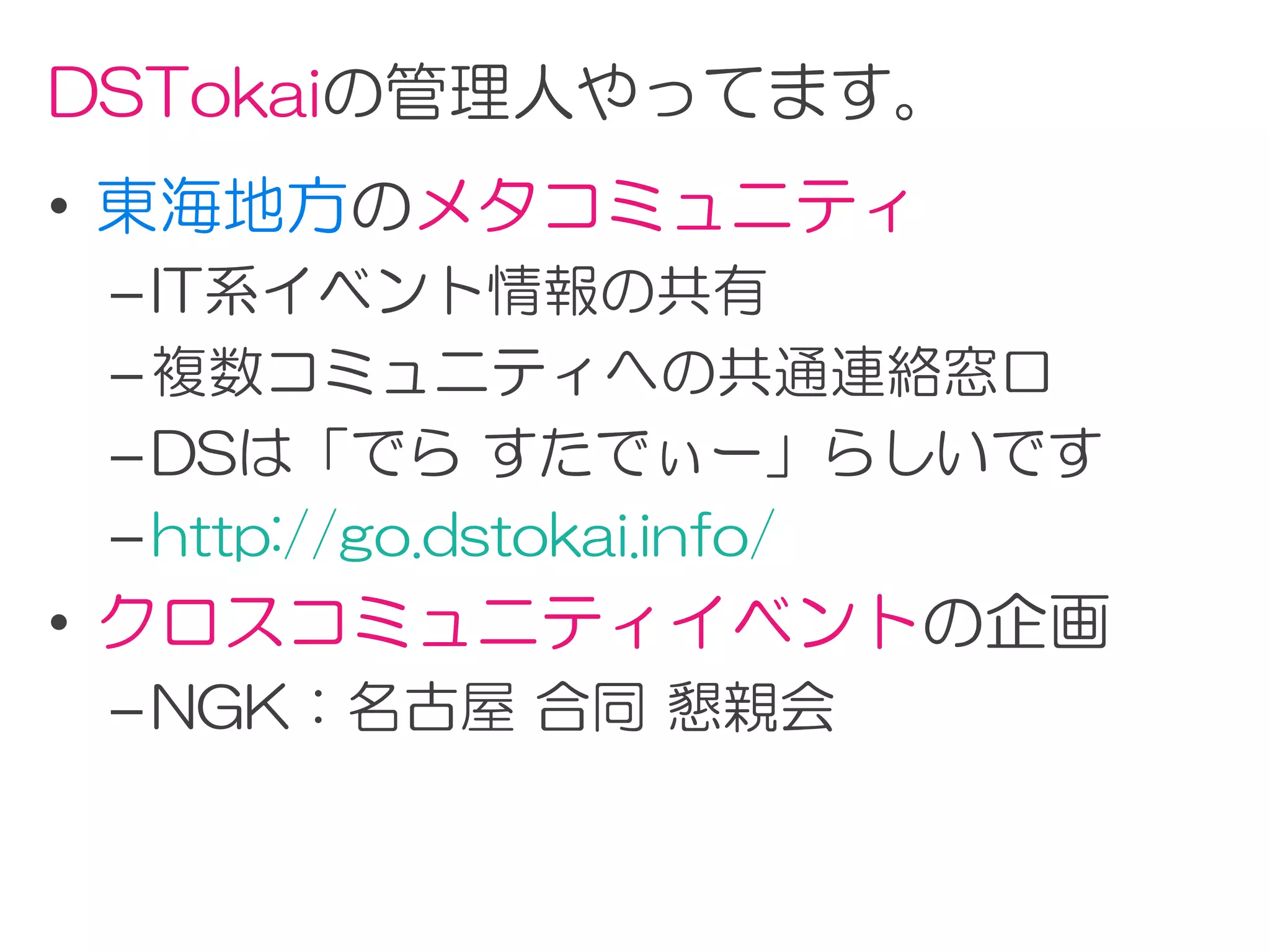 DSTokaiの管理人やってます。
• 東海地方のメタコミュニティ
 – IT系イベント情報の共有
 – 複数コミュニティへの共通連絡窓口
 – DSは「でら すたでぃー」らしいです
 – http://go.dstokai.info/
• クロスコミュニティイベントの企画
 – NGK：名古屋 合同 懇親会
 