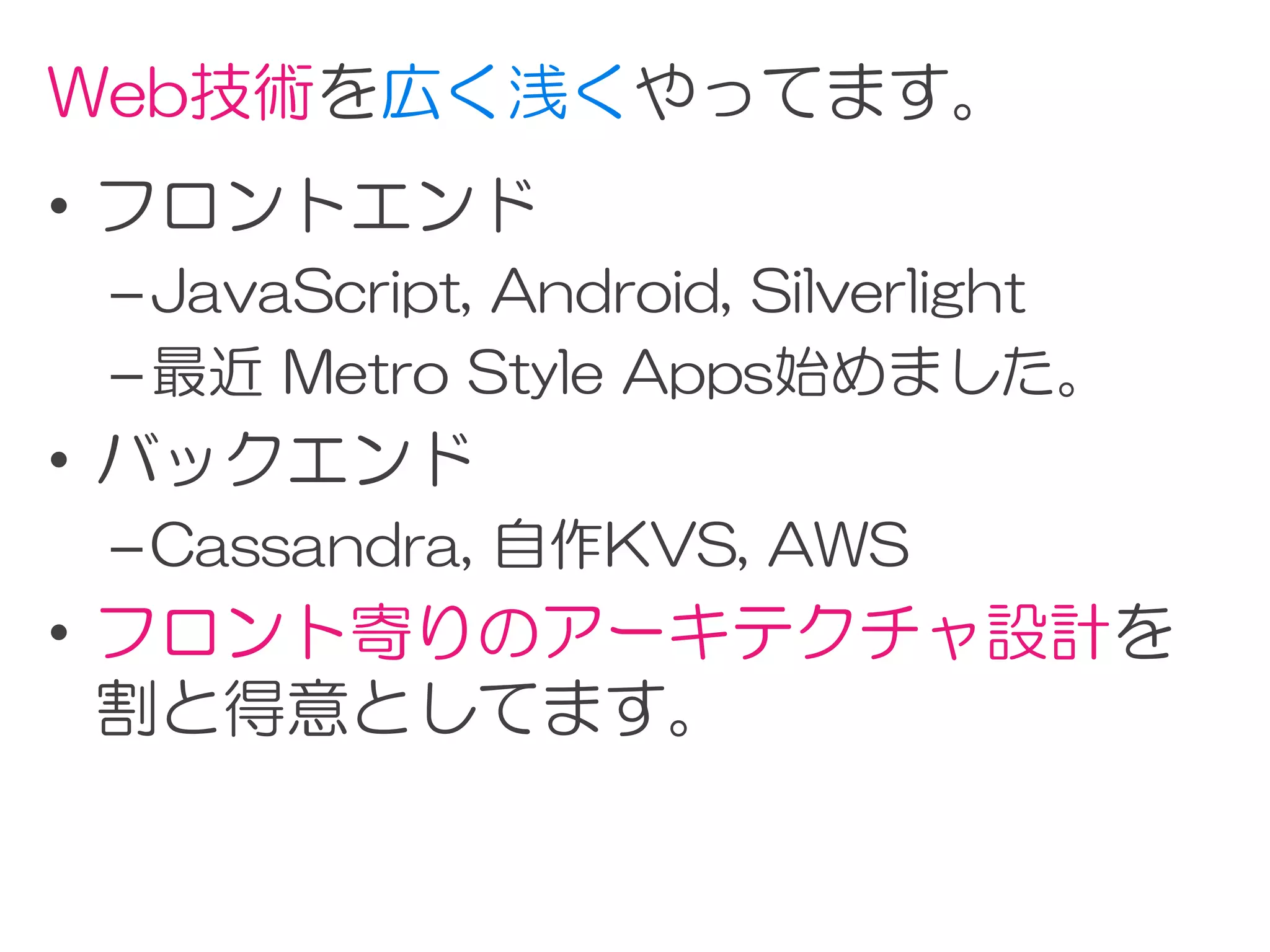 Web技術を広く浅くやってます。
• フロントエンド
 – JavaScript, Android, Silverlight
 – 最近 Metro Style Apps始めました。
• バックエンド
 – Cassandra, 自作KVS, AWS
• フロント寄りのアーキテクチャ設計を
  割と得意としてます。
 