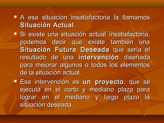    A esa situación insatisfactoria la llamamos
    Situación Actual .
   Si existe una situación actual insatisfactoria,
    podemos decir que existe también una
    Situación Futura Deseada que sería el
    resultado de una intervención diseñada
    para mejorar algunos o todos los elementos
    de la situación actual.
   Esa intervención es un proyecto , que se
    ejecuta en el corto y mediano plazo para
    lograr en el mediano y largo plazo la
    situación deseada.
 