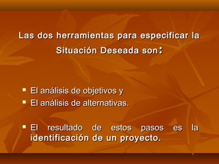 Las dos herramientas para especificar la
           Situación Deseada son :



   El análisis de objetivos y
   El análisis de alternativas.

   El resultado de estos pasos      es   la
    identificación de un proyecto.
 