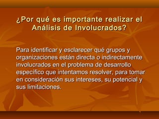 ¿Por qué es importante realizar el
   Análisis de Involucrados?


Para identificar y esclarecer qué grupos y
organizaciones están directa o indirectamente
involucrados en el problema de desarrollo
específico que intentamos resolver, para tomar
en consideración sus intereses, su potencial y
sus limitaciones.
 
