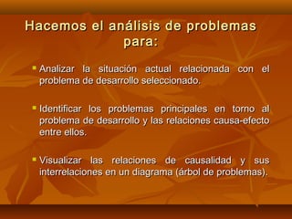 Hacemos el análisis de problemas
             para:
   Analizar la situación actual relacionada con el
    problema de desarrollo seleccionado.

   Identificar los problemas principales en torno al
    problema de desarrollo y las relaciones causa-efecto
    entre ellos.

   Visualizar las relaciones de causalidad y sus
    interrelaciones en un diagrama (árbol de problemas).
 