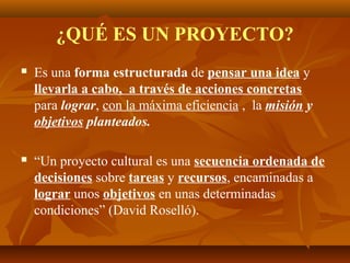 ¿QUÉ ES UN PROYECTO?
   Es una forma estructurada de pensar una idea y
    llevarla a cabo, a través de acciones concretas
    para lograr, con la máxima eficiencia , la misión y
    objetivos planteados.

   “Un proyecto cultural es una secuencia ordenada de
    decisiones sobre tareas y recursos, encaminadas a
    lograr unos objetivos en unas determinadas
    condiciones” (David Roselló).
 