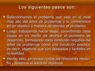 Los siguientes pasos son:

   Seleccionamos el problema que está en el nivel
    más alto del árbol de problemas y lo convertimos
    en un objetivo o manera de abordar el problema.
   Luego trabajamos hacia abajo, convirtiendo cada
    causa en un medio de abordar el problema de
    desarrollo, formulando cada condición negativa del
    árbol de problemas como una condición positiva,
    es decir, objetivos que son deseados y factibles en
    la realidad.
   Hecho esto, se revisan todas las relaciones medio-
    fin y tenemos el árbol de objetivos.
 