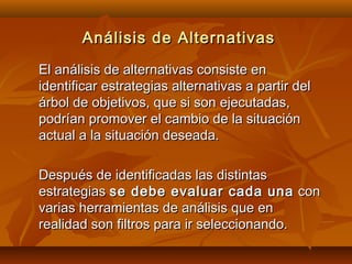 Análisis de Alternativas
El análisis de alternativas consiste en
identificar estrategias alternativas a partir del
árbol de objetivos, que si son ejecutadas,
podrían promover el cambio de la situación
actual a la situación deseada.

Después de identificadas las distintas
estrategias se debe evaluar cada una con
varias herramientas de análisis que en
realidad son filtros para ir seleccionando.
 