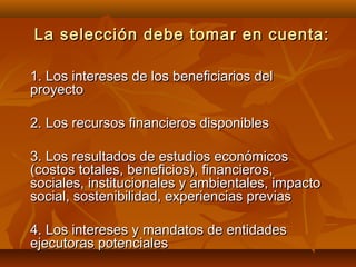 La selección debe tomar en cuenta:

1. Los intereses de los beneficiarios del
proyecto

2. Los recursos financieros disponibles

3. Los resultados de estudios económicos
(costos totales, beneficios), financieros,
sociales, institucionales y ambientales, impacto
social, sostenibilidad, experiencias previas

4. Los intereses y mandatos de entidades
ejecutoras potenciales
 