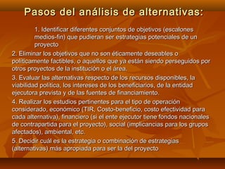 Pasos del análisis de alternativas:
         1. Identificar diferentes conjuntos de objetivos (escalones
         medios-fin) que pudieran ser estrategias potenciales de un
         proyecto
2. Eliminar los objetivos que no son éticamente deseables o
políticamente factibles, o aquellos que ya están siendo perseguidos por
otros proyectos de la institución o el área.
3. Evaluar las alternativas respecto de los recursos disponibles, la
viabilidad política, los intereses de los beneficiarios, de la entidad
ejecutora prevista y de las fuentes de financiamiento.
4. Realizar los estudios pertinentes para el tipo de operación
considerado, económico (TIR, Costo-beneficio, costo efectividad para
cada alternativa), financiero (si el ente ejecutor tiene fondos nacionales
de contrapartida para el proyecto), social (implicancias para los grupos
afectados), ambiental, etc.
5. Decidir cuál es la estrategia o combinación de estrategias
(alternativas) más apropiada para ser la del proyecto
 