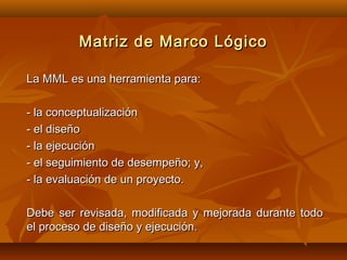 Matriz de Marco Lógico

La MML es una herramienta para:

- la conceptualización
- el diseño
- la ejecución
- el seguimiento de desempeño; y,
- la evaluación de un proyecto.

Debe ser revisada, modificada y mejorada durante todo
el proceso de diseño y ejecución.
 