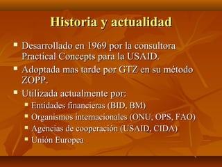 Historia y actualidad
   Desarrollado en 1969 por la consultora
    Practical Concepts para la USAID.
   Adoptada mas tarde por GTZ en su método
    ZOPP.
   Utilizada actualmente por:
       Entidades financieras (BID, BM)
       Organismos internacionales (ONU, OPS, FAO)
       Agencias de cooperación (USAID, CIDA)
       Unión Europea
 