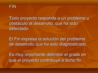 FIN

Todo proyecto responde a un problema u
obstáculo al desarrollo, que ha sido
detectado.

El Fin expresa la solución del problema
de desarrollo que ha sido diagnosticado.

Es muy importante delimitar el grado en
que el proyecto contribuye a dicho fin.
 