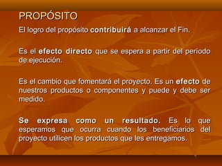 PROPÓSITO
El logro del propósito contribuirá a alcanzar el Fin.

Es el efecto directo que se espera a partir del período
de ejecución.

Es el cambio que fomentará el proyecto. Es un efecto de
nuestros productos o componentes y puede y debe ser
medido.

Se expresa como un resultado. Es lo que
esperamos que ocurra cuando los beneficiarios del
proyecto utilicen los productos que les entregamos.
 