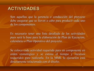 ACTIVIDADES
Son aquellas que la gerencia o conducción del proyecto
debe asegurar que se lleven a cabo para producir cada uno
de los componentes.

Es necesario tener una lista detallada de las actividades
pues será la base para la elaboración de Plan de Ejecución,
calendario o Plan Operativo del proyecto.

Se coloca cada actividad requerida para un componente en
orden cronológico y se estima el tiempo y recursos
requeridos para realizarla. En la MML la ejecución está
directamente relacionada con el diseño.
 
