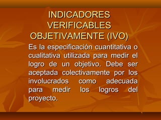 INDICADORES
   VERIFICABLES
OBJETIVAMENTE (IVO)
Es la especificación cuantitativa o
cualitativa utilizada para medir el
logro de un objetivo. Debe ser
aceptada colectivamente por los
involucrados como adecuada
para medir los logros del
proyecto.
 
