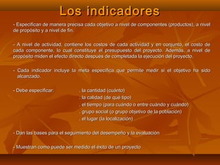 Los indicadores
- Especifican de manera precisa cada objetivo a nivel de componentes (productos), a nivel
de propósito y a nivel de fin.

- A nivel de actividad, contiene los costos de cada actividad y en conjunto, el costo de
cada componente, lo cual constituye el presupuesto del proyecto. Además, a nivel de
propósito miden el efecto directo después de completada la ejecución del proyecto.

- Cada indicador incluye la meta específica que permite medir si el objetivo ha sido
  alcanzado.

- Debe especificar:          . la cantidad (cuánto)
                             . la calidad (de qué tipo)
                             . el tiempo (para cuándo o entre cuándo y cuándo)
                             . grupo social (o grupo objetivo de la población)
                             . el lugar (la localización)

- Dan las bases para el seguimiento del desempeño y la evaluación

- Muestran como puede ser medido el éxito de un proyecto
 