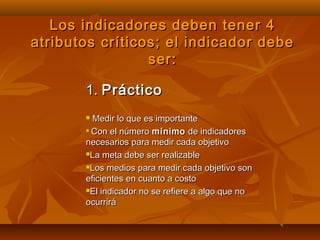 Los indicadores deben tener 4
atributos críticos; el indicador debe
                 ser:

       1. Práctico
        Medir lo que es importante
       
         Con el número mínimo de indicadores
       necesarios para medir cada objetivo
       La meta debe ser realizable

       Los medios para medir cada objetivo son

       eficientes en cuanto a costo
       El indicador no se refiere a algo que no

       ocurrirá
 
