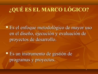 ¿QUÉ ES EL MARCO LÓGICO?


   Es el enfoque metodológico de mayor uso
    en el diseño, ejecución y evaluación de
    proyectos de desarrollo.

   Es un instrumento de gestión de
    programas y proyectos.
 