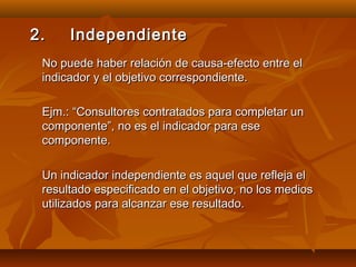 2.    Independiente
 No puede haber relación de causa-efecto entre el
 indicador y el objetivo correspondiente.

 Ejm.: “Consultores contratados para completar un
 componente”, no es el indicador para ese
 componente.

 Un indicador independiente es aquel que refleja el
 resultado especificado en el objetivo, no los medios
 utilizados para alcanzar ese resultado.
 