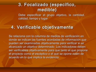 3. Focalizado (específico,
                medible)
       Debe especificar el grupo objetivo, la cantidad,
       calidad, tiempo y lugar


 4. Verificable objetivamente
Se relaciona con la columna de medios de verificación en
donde se indican las fuentes acordadas de información que
pueden ser examinadas objetivamente para verificar si se
alcanzado un objetivo determinado. Los indicadores deben
ser verificables objetivamente para que tanto el que propone
el proyecto como el escéptico o el que se opone estén de
acuerdo en lo que implica la evidencia.
 