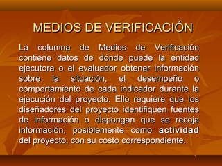 MEDIOS DE VERIFICACIÓN
La columna de Medios de Verificación
contiene datos de dónde puede la entidad
ejecutora o el evaluador obtener información
sobre la situación, el desempeño o
comportamiento de cada indicador durante la
ejecución del proyecto. Ello requiere que los
diseñadores del proyecto identifiquen fuentes
de información o dispongan que se recoja
información, posiblemente como actividad
del proyecto, con su costo correspondiente.
 