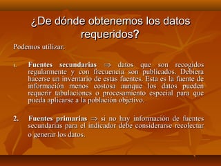 ¿De dónde obtenemos los datos
             requeridos?
Podemos utilizar:

1.   Fuentes secundarias ⇒ datos que son recogidos
     regularmente y con frecuencia son publicados. Debiera
     hacerse un inventario de estas fuentes. Esta es la fuente de
     información menos costosa aunque los datos pueden
     requerir tabulaciones o procesamiento especial para que
     pueda aplicarse a la población objetivo.

2.   Fuentes primarias ⇒ si no hay información de fuentes
     secundarias para el indicador debe considerarse recolectar
     o generar los datos.
 