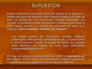SUPUESTOS
Existen situaciones que están fuera del control de la gerencia o
entidad ejecutora del proyecto y que suponen riesgos para éste, es
decir, es posible que aún cumpliendo nuestras actividades, por
ejemplo, no podamos cumplir con producir resultados (productos) si
estos riesgos ocurren. La columna de supuestos se refiere a la
pregunta, cómo podemos manejar los riesgos?

    Los riesgos pueden ser: financieros, sociales, políticos,
    ambientales, institucionales climatológicos, etc., y pueden llevar
    a que el proyecto fracase. El equipo de diseño del proyecto
    debe identificar los riesgos en cada fase, actividades,
    componentes propósito y fin.

El riesgo se expresa, convencionalmente, como un supuesto que
debe ocurrir, es decir, como un riesgo negado u objetivo, para poder
continuar con el nivel siguiente en la jerarquía de objetivos.
 
