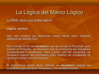 La Lógica del Marco Lógico
La MML tiene una doble lógica:

Lógica vertical

Que nos muestra las relaciones causa efecto entre nuestros
objetivos de distinto nivel.

Para cumplir el Fin, es necesario que se cumpla el Propósito; para
cumplir el Propósito, es necesario que se produzcan los resultados
(componentes o productos). Para cumplir con los productos, es
necesario realizar las actividades (para realizar las actividades es
necesario contar con los insumos).

Si empezamos desde abajo, leemos: es necesario realizar las
actividades para producir resultados, y así sucesivamente.
 