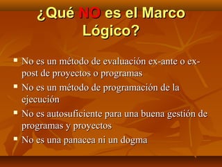 ¿Qué NO es el Marco
            Lógico?
   No es un método de evaluación ex-ante o ex-
    post de proyectos o programas
   No es un método de programación de la
    ejecución
   No es autosuficiente para una buena gestión de
    programas y proyectos
   No es una panacea ni un dogma
 