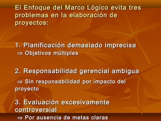 El Enfoque del Marco Lógico evita tres
problemas en la elaboración de
proyectos:


1. Planificación demasiado imprecisa
⇒ Objetivos múltiples


2. Responsabilidad gerencial ambigua
 ⇒ Sin responsabilidad por impacto del
proyecto

3. Evaluación excesivamente
controversial
⇒ Por ausencia de metas claras
 