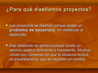 ¿Para qué diseñamos proyectos?


   Los proyectos se diseñan porque existe un
    problema de desarrollo , un obstáculo al
    desarrollo.

   Ese obstáculo se genera porque existe un
    servicio público deficiente o inexistente. Muchas
    veces hay consenso de que la situación actual
    es insatisfactoria, que se requiere un cambio.
 