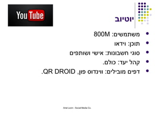 ‫יוטיוב‬
                 ‫משתמשים: ‪800M‬‬                    ‫‪‬‬

                           ‫תוכן: וידאו‬            ‫‪‬‬

       ‫סוגי חשבונות: אישי ושותפים‬                 ‫‪‬‬

                      ‫קהל יעד: כולם.‬              ‫‪‬‬

‫דפים מובילים: ווינדוס פון, ‪.QR DROID‬‬              ‫‪‬‬




        ‫.‪Ariel Levin - Social Media Co‬‬
 