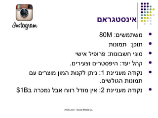 ‫אינסטגראם‬
                             ‫משתמשים: ‪80M‬‬                     ‫‪‬‬

                                 ‫תוכן: תמונות‬                 ‫‪‬‬

                   ‫סוגי חשבונות: פרופיל אישי‬                  ‫‪‬‬

                 ‫קהל יעד: היפסטרים וצעירים.‬                   ‫‪‬‬

   ‫נקודה מעניינת 1: ניתן לקנות המון מוצרים עם‬                 ‫‪‬‬
                             ‫תמונות הגולשים.‬
‫נקודה מעניינת 2: אין מודל רווח אבל נמכרה ב‪$1B‬‬                 ‫‪‬‬



                 ‫.‪Ariel Levin - Social Media Co‬‬
 