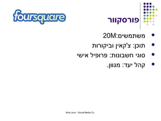 ‫פורסקוור‬
                     ‫משתמשים:‪20M‬‬            ‫‪‬‬

                 ‫תוכן: צ'קאין וביקורות‬      ‫‪‬‬

           ‫סוגי חשבונות: פרופיל אישי‬        ‫‪‬‬

                      ‫קהל יעד: מגוון.‬       ‫‪‬‬




‫.‪Ariel Levin - Social Media Co‬‬
 