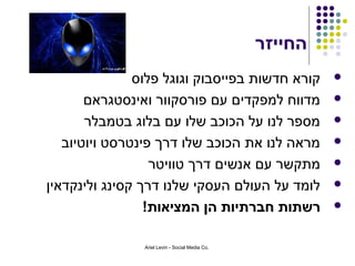 ‫החייזר‬
               ‫קורא חדשות בפייסבוק וגוגל פלוס‬             ‫‪‬‬

       ‫מדווח למפקדים עם פורסקוור ואינסטגראם‬               ‫‪‬‬

       ‫מספר לנו על הכוכב שלו עם בלוג בטמבלר‬               ‫‪‬‬

   ‫מראה לנו את הכוכב שלו דרך פינטרסט ויוטיוב‬              ‫‪‬‬

                  ‫מתקשר עם אנשים דרך טוויטר‬               ‫‪‬‬

‫לומד על העולם העסקי שלנו דרך קסינג ולינקדאין‬              ‫‪‬‬

                 ‫רשתות חברתיות הן המציאות!‬                ‫‪‬‬


                ‫.‪Ariel Levin - Social Media Co‬‬
 