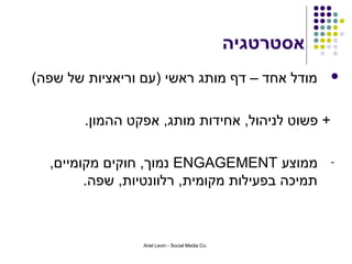 ‫אסטרטגיה‬
‫מודל אחד – דף מותג ראשי )עם וריאציות של שפה(‬                 ‫‪‬‬



        ‫+ פשוט לניהול, אחידות מותג, אפקט ההמון.‬

  ‫ממוצע ‪ ENGAGEMENT‬נמוך, חוקים מקומיים,‬                      ‫-‬
        ‫תמיכה בפעילות מקומית, רלוונטיות, שפה.‬



                 ‫.‪Ariel Levin - Social Media Co‬‬
 