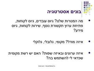 ‫בונים אסטרטגיה‬
   ‫מה המטרות שלנו? גיוס עובדים, גיוס לקוחות,‬      ‫‪‬‬
 ‫פתיחת ערוץ תקשורת נוסף, שירות לקוחות, גיוס‬
                                       ‫מידע?‬

             ‫איזה מודל? מקומי, גלובלי, גלוקלי‬     ‫‪‬‬



‫איזה ערוצים ובאיזה שפות? האם יש רשת מקומית‬        ‫‪‬‬
                    ‫שכדאי לי להשתמש בה?‬
                 ‫.‪Ariel Levin - Social Media Co‬‬
 