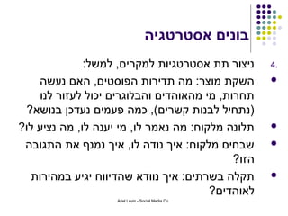 ‫בונים אסטרטגיה‬
              ‫ניצור תת אסטרטגיות למקרים, למשל:‬       ‫.4‬

    ‫השקת מוצר: מה תדירות הפוסטים, האם נעשה‬           ‫‪‬‬
    ‫תחרות, מי מהאוהדים והבלוגרים יכול לעזור לנו‬
 ‫)נתחיל לבנות קשרים(, כמה פעמים נעדכן בנושא?‬
‫תלונה מלקוח: מה נאמר לו, מי יענה לו, מה נציע לו?‬     ‫‪‬‬

 ‫שבחים מלקוח: איך נודה לו, איך נמנף את התגובה‬        ‫‪‬‬
                                            ‫הזו?‬
  ‫תקלה בשרתים: איך נוודא שהדיווח יגיע במהירות‬        ‫‪‬‬
                                        ‫לאוהדים?‬
                    ‫.‪Ariel Levin - Social Media Co‬‬
 