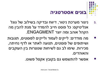 ‫בונים אסטרטגיה‬
  ‫ניצור מערכת ניטור, דיווח ובדיקה בשילוב של גוגל‬    ‫.5‬
‫אנליטיקס: כל פוסט חייב להמדד על מנת להבין מה‬
           ‫הקהל אוהב ומה יוצר ‪.ENGAGMENT‬‬
‫מה מודדים: לייקים לעמוד ולייקים לפוסטים, תגובות‬     ‫‪‬‬
‫ושיתופים של פוסטים, תנועה לאתר או לדף נחיתה,‬
 ‫מכירות. שימו לב גם לשיחות שנוצרות בין העוקבים‬
                                       ‫והאוהדים.‬
          ‫אפשר להתשמש גם בקובץ אקסל פשוט.‬           ‫‪‬‬


                   ‫.‪Ariel Levin - Social Media Co‬‬
 