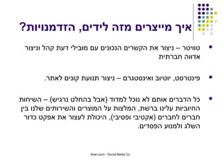 ‫איך מייצרים מזה לידים, הזדמנויות?‬
 ‫טוויטר – ניצור את הקשרים הנכונים עם מובילי דעת קהל וניצור‬    ‫‪‬‬
                                           ‫אדווה חברתית‬

        ‫פינטרסט, יוטיוב ואינסטגרם – ניצור תנועת קונים לאתר.‬   ‫‪‬‬



‫כל הדברים אותם לא נוכל למדוד )אבל בהחלט נרגיש( – השיחות‬       ‫‪‬‬
‫החיוביות עלינו ברשת, המלצות על המוצרים והשירותים שלנו בין‬
  ‫חברים לחברים )אקטיבי ופסיבי(, היכולת לעצור את אפקט כדור‬
                                       ‫השלג ולמנוע הפסדים.‬


                       ‫.‪Ariel Levin - Social Media Co‬‬
 