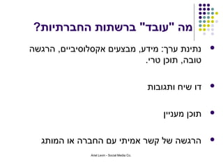 ‫מה "עובד" ברשתות החברתיות?‬
‫נתינת ערך: מידע, מבצעים אקסלוסיביים, הרגשה‬                        ‫‪‬‬
                            ‫טובה, תוכן טרי.‬

                                                ‫דו שיח ותגובות‬    ‫‪‬‬



                                                    ‫תוכן מעניין‬   ‫‪‬‬



  ‫הרגשה של קשר אמיתי עם החברה או המותג‬                            ‫‪‬‬

               ‫.‪Ariel Levin - Social Media Co‬‬
 