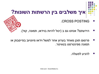‫איך משלבים בין הרשתות השונות?‬
                                                      ‫‪.CROSS POSTING‬‬      ‫‪‬‬



       ‫הידעתם? אנחנו גם ב )יכול להיות בוידאו, תמונה, קוד(.‬                ‫‪‬‬



‫פרסום תוכן מאחד בערוץ אחר למשל וידאו מיוטיוב בפייסבוק או‬                  ‫‪‬‬
                                 ‫תמונה מפינטרסט בטוויטר.‬

                                                          ‫להניע לפעולה.‬   ‫‪‬‬




                     ‫.‪Ariel Levin - Social Media Co‬‬
 