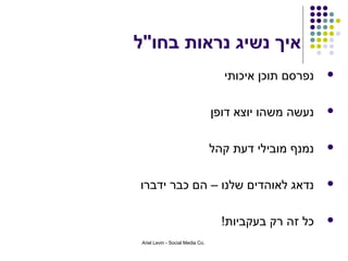 ‫איך נשיג נראות בחו"ל‬
                                    ‫נפרסם תוכן איכותי‬   ‫‪‬‬



                                  ‫נעשה משהו יוצא דופן‬   ‫‪‬‬



                                  ‫נמנף מובילי דעת קהל‬   ‫‪‬‬



‫נדאג לאוהדים שלנו – הם כבר ידברו‬                        ‫‪‬‬



                                    ‫כל זה רק בעקביות!‬   ‫‪‬‬

 ‫.‪Ariel Levin - Social Media Co‬‬
 
