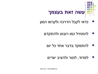 ‫עשה זאת בעצמך‬
‫כדאי לקבל הדרכה ולקרוא המון‬            ‫‪‬‬



      ‫להתחיל כמו רובוט ולהתקדם‬         ‫‪‬‬



           ‫להתמקד בדבר אחד כל יום‬      ‫‪‬‬



            ‫למדוד, לנטר ולהציב יעדים‬   ‫‪‬‬


‫.‪Ariel Levin - Social Media Co‬‬
 