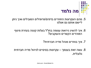 ‫מה נלמד‬
‫5 . מהם העקרונות החוזרים בדפים/פרופילים המובילים ואיך ניתן‬
                                    ‫ליישם אותם גם אצלנו‬

 ‫6 . איך להשיג ניראות עצומה בחו"ל בעלות קטנה בעזרת מינוף‬
                          ‫האוהדים הקשרים והעוקבים?‬

                             ‫7. איך בוחרים מנהל מדיה חברתית?‬

 ‫8. עשה זאת בעצמך – עקרונות בסיסיים לניהול מדיה חברתית‬
                                             ‫גלובלית.‬

                   ‫.‪Ariel Levin - Social Media Co‬‬
 