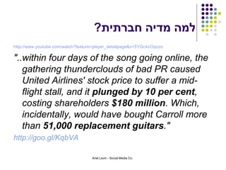 ?‫למה מדיה חברתית‬
http://www.youtube.com/watch?feature=player_detailpage&v=5YGc4zOqozo

"..within four days of the song going online, the
   gathering thunderclouds of bad PR caused
   United Airlines' stock price to suffer a mid-
   flight stall, and it plunged by 10 per cent,
   costing shareholders $180 million. Which,
   incidentally, would have bought Carroll more
   than 51,000 replacement guitars."
http://goo.gl/KqbVA

                                   Ariel Levin - Social Media Co.
 
