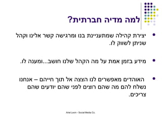 ‫למה מדיה חברתית?‬
‫יצירת קהילה שמתעניינת בנו ומרגישה קשר אלינו וקהל‬     ‫‪‬‬
                                   ‫שניתן לשווק לו.‬

 ‫מידע בזמן אמת על מה הקהל שלנו חושב...ומענה לו.‬      ‫‪‬‬



 ‫האוהדים מאפשרים לנו הצצה אל תוך חייהם – אנחנו‬       ‫‪‬‬
    ‫נשלח להם מה שהם רוצים לפני שהם יודעים שהם‬
                                         ‫צריכים.‬

                   ‫.‪Ariel Levin - Social Media Co‬‬
 