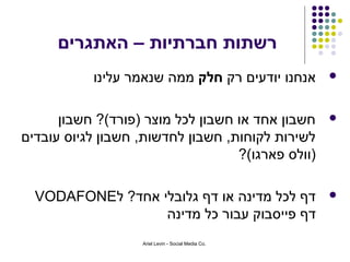 ‫רשתות חברתיות – האתגרים‬
           ‫אנחנו יודעים רק חלק ממה שנאמר עלינו‬      ‫‪‬‬



      ‫חשבון אחד או חשבון לכל מוצר )פורד(? חשבון‬     ‫‪‬‬
‫לשירות לקוחות, חשבון לחדשות, חשבון לגיוס עובדים‬
                                   ‫)וולס פארגו(?‬

  ‫דף לכל מדינה או דף גלובלי אחד? ל‪VODAFONE‬‬          ‫‪‬‬
                  ‫דף פייסבוק עבור כל מדינה‬
                   ‫.‪Ariel Levin - Social Media Co‬‬
 